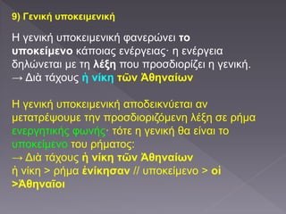 9) Γενική υποκειμενική
Η γενική υποκειμενική φανερώνει το
υποκείμενο κάποιας ενέργειας· η ενέργεια
δηλώνεται με τη λέξη που προσδιορίζει η γενική.
→ Διὰ τάχους ἡ νίκη τῶν Ἀθηναίων
Η γενική υποκειμενική αποδεικνύεται αν
μετατρέψουμε την προσδιοριζόμενη λέξη σε ρήμα
ενεργητικής φωνής· τότε η γενική θα είναι το
υποκείμενο του ρήματος:
→ Διὰ τάχους ἡ νίκη τῶν Ἀθηναίων
ἡ νίκη > ρήμα ἐνίκησαν // υποκείμενο > οἱ
>Ἀθηναῖοι
 