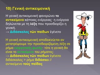 10) Γενική αντικειμενική
Η γενική αντικειμενική φανερώνει το
αντικείμενο κάποιας ενέργειας· η ενέργεια
δηλώνεται με τη λέξη που προσδιορίζει η
γενική.
→ Διδάσκαλος τῶν παίδων ἐγένετο
Η γενική αντικειμενική αποδεικνύεται αν
μετατρέψουμε την προσδιοριζόμενη λέξη σε
ρήμα ενεργητικής φωνής· τότε η γενική θα
είναι το αντικείμενο του ρήματος:
→ Διδάσκαλος τῶν παίδων ἐγένετο
διδάσκαλος > ρήμα διδάσκει //
αντικείμενο τοὺς παῖδας
 