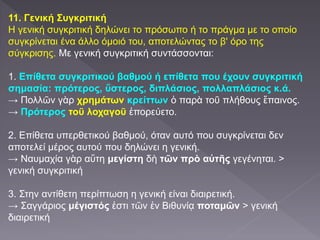 11. Γενική Συγκριτική
Η γενική συγκριτική δηλώνει το πρόσωπο ή το πράγμα με το οποίο
συγκρίνεται ένα άλλο όμοιό του, αποτελώντας το β' όρο της
σύγκρισης. Με γενική συγκριτική συντάσσονται:
1. Επίθετα συγκριτικού βαθμού ή επίθετα που έχουν συγκριτική
σημασία: πρότερος, ὕστερος, διπλάσιος, πολλαπλάσιος κ.ά.
→ Πολλῶν γὰρ χρημάτων κρείττων ὁ παρὰ τοῦ πλήθους ἔπαινος.
→ Πρότερος τοῦ λοχαγοῦ ἐπορεύετο.
2. Επίθετα υπερθετικού βαθμού, όταν αυτό που συγκρίνεται δεν
αποτελεί μέρος αυτού που δηλώνει η γενική.
→ Ναυμαχία γὰρ αὕτη μεγίστη δὴ τῶν πρὸ αὐτῆς γεγένηται. >
γενική συγκριτική
3. Στην αντίθετη περίπτωση η γενική είναι διαιρετική.
→ Σαγγάριος μέγιστός ἐστι τῶν ἐν Βιθυνίᾳ ποταμῶν > γενική
διαιρετική
 