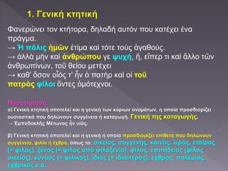 Φανερώνει τον κτήτορα, δηλαδή αυτόν που κατέχει ένα
πράγμα.
→ Ἡ πόλις ἡμῶν ἐτίμα καὶ τότε τοὺς ἀγαθούς.
→ ἀλλὰ μὴν καὶ ἀνθρώπου γε ψυχή, ἥ, εἴπερ τι καὶ ἄλλο τῶν
ἀνθρωπίνων, τοῦ θείου μετέχει
→ καθ’ ὅσον οἷός τ’ ἦν ὁ πατὴρ καὶ οἱ τοῦ
πατρὸς φίλοι ὄντες ὁμότεχνοι.
Παρατήρηση:
α) Γενική κτητική αποτελεί και η γενική των κύριων ονομάτων, η οποία προσδιορίζει
ουσιαστικά που δηλώνουν συγγένεια ή καταγωγή. Γενική της καταγωγής.
→ Ἐμπεδοκλῆς Μέτωνος ἦν υἱός.
β) Γενική κτητική αποτελεί και η γενική η οποία προσδιορίζει επίθετα που δηλώνουν
συγγένεια, φιλία ή έχθρα, όπως τα: οἰκεῖος, συγγενής, κοινός, ἱερός, ἑταῖρος
(= φίλος), ξένος (= φίλος από φιλοξενία), φίλος, ἐπιτήδειος (φίλος
οικείος), εὔνους (= φιλικός), ἴδιος (= ιδιαίτερος), ἐχθρός, πολέμιος,
ἐχθρικός κ.ά.
 