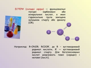 ЕСТЕРИ (складні ефіри) — функціональні
похідні карбонових або
мінеральних кислот, в яких
гідроксильна група заміщена
залишком спирту або фенолу
(OR).
Наприклад: R–ONOR; RCOOR′, де R – вуглеводневий
радикал кислоти, R′ — вуглеводневий
радикал спирту. Для багатоосновних
кислот розрізняють повні (середні) і
неповні (кислі).
C
O
O R′
R
 