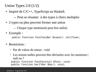 @hellosct1 – Programmez #10 -
Union Types 2.0 (1/2)
●
Inspiré de C/C++, TypeScript ou Haskell.
→ Peut se résumer à des types à choix multiples
●
2 types ou plus peuvent former une union
→ Chaque type mentionné peut être utilisé.
●
Exemple :
●
Restriction :
– Par de valeur de retour : void
– Les unions nulles peuvent être déclarées avec les mentions |
null ou ?
public function foo(Foo|Bar $input): int|float;
public function foo(Foo|null $foo): void;
public function bar(?Bar $bar): void;
 