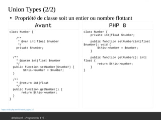 @hellosct1 – Programmez #10 -
Union Types (2/2)
class Number {
/**
* @var int|float $number
*/
private $number;
 
/**
* @param int|float $number
*/
public function setNumber($number) {
$this->number = $number;
}
 
/**
* @return int|float
*/
public function getNumber() {
return $this->number;
}
}
Avant
https://wiki.php.net/rfc/union_types_v2
●
Propriété de classe soit un entier ou nombre flottant
class Number {
private int|float $number;
public function setNumber(int|float
$number): void {
$this->number = $number;
}
public function getNumber(): int|
float {
return $this->number;
}
}
PHP 8
 