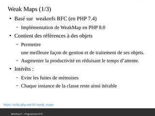 @hellosct1 – Programmez #10 -
Weak Maps (1/3)
●
Basé sur weakrefs RFC (en PHP 7.4)
– Implémentation de WeakMap en PHP 8.0
●
Contient des références à des objets
– Permettre
une meilleure façon de gestion et de traitement de ses objets.
– Augmenter la productivité en réduisant le temps d’attente.
●
Intérêts :
– Evite les fuites de mémoires
– Chaque instance de la classe reste ainsi itérable
https://wiki.php.net/rfc/weak_maps
 