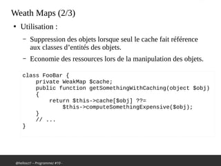 @hellosct1 – Programmez #10 -
Weath Maps (2/3)
●
Utilisation :
– Suppression des objets lorsque seul le cache fait référence
aux classes d’entités des objets.
– Economie des ressources lors de la manipulation des objets.
class FooBar {
private WeakMap $cache;
public function getSomethingWithCaching(object $obj)
{
return $this->cache[$obj] ??=
$this->computeSomethingExpensive($obj);
}
// ...
}
 
