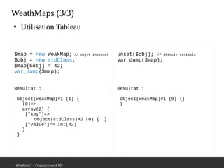 @hellosct1 – Programmez #10 -
WeathMaps (3/3)
●
Utilisation Tableau
$map = new WeakMap; // objet instancé
$obj = new stdClass;
$map[$obj] = 42;
var_dump($map);
Résultat :
object(WeakMap)#1 (1) {
[0]=>
array(2) {
["key"]=>
object(stdClass)#2 (0) { }
["value"]=> int(42)
}
}
unset($obj); // détruit variable
var_dump($map);
Résultat :
object(WeakMap)#1 (0) {}
}
 