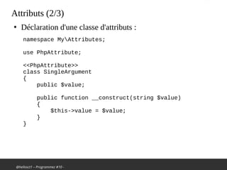 @hellosct1 – Programmez #10 -
Attributs (2/3)
●
Déclaration d'une classe d'attributs :
namespace MyAttributes;
 
use PhpAttribute;
 
<<PhpAttribute>>
class SingleArgument
{
public $value;
 
public function __construct(string $value)
{
$this->value = $value;
}
}
 