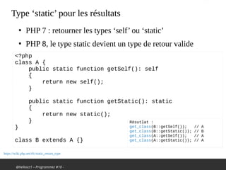 @hellosct1 – Programmez #10 -
Type ‘static’ pour les résultats
●
PHP 7 : retourner les types ‘self’ ou ‘static’
●
PHP 8, le type static devient un type de retour valide
https://wiki.php.net/rfc/static_return_type
<?php
class A {
public static function getSelf(): self
{
return new self();
}
public static function getStatic(): static
{
return new static();
}
}
class B extends A {}
Résutlat :
get_class(B::getSelf()); // A
get_class(B::getStatic()); // B
get_class(A::getSelf()); // A
get_class(A::getStatic()); // A
 