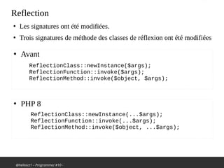 @hellosct1 – Programmez #10 -
Reflection
●
Les signatures ont été modifiées.
●
Trois signatures de méthode des classes de réflexion ont été modifiées
ReflectionClass::newInstance($args);
ReflectionFunction::invoke($args);
ReflectionMethod::invoke($object, $args);
●
Avant
●
PHP 8
ReflectionClass::newInstance(...$args);
ReflectionFunction::invoke(...$args);
ReflectionMethod::invoke($object, ...$args);
 