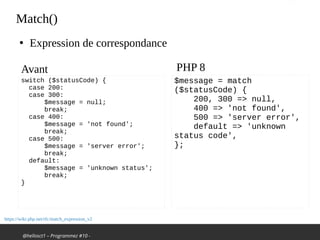 @hellosct1 – Programmez #10 -
Match()
●
Expression de correspondance
switch ($statusCode) {
case 200:
case 300:
$message = null;
break;
case 400:
$message = 'not found';
break;
case 500:
$message = 'server error';
break;
default:
$message = 'unknown status';
break;
}
$message = match
($statusCode) {
200, 300 => null,
400 => 'not found',
500 => 'server error',
default => 'unknown
status code',
};
Avant PHP 8
https://wiki.php.net/rfc/match_expression_v2
 