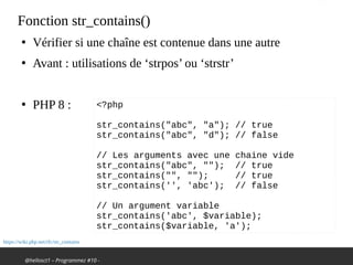 @hellosct1 – Programmez #10 -
Fonction str_contains()
●
Vérifier si une chaîne est contenue dans une autre
●
Avant : utilisations de ‘strpos’ ou ‘strstr’
●
PHP 8 : <?php
 
str_contains("abc", "a"); // true
str_contains("abc", "d"); // false
 
// Les arguments avec une chaine vide
str_contains("abc", ""); // true
str_contains("", ""); // true
str_contains('', 'abc'); // false
// Un argument variable
str_contains('abc', $variable);
str_contains($variable, 'a');
https://wiki.php.net/rfc/str_contains
 