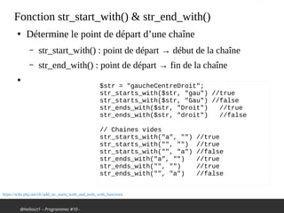 @hellosct1 – Programmez #10 -
Fonction str_start_with() & str_end_with()
●
Détermine le point de départ d’une chaîne
– str_start_with() : point de départ → début de la chaîne
– str_end_with() : point de départ → fin de la chaîne
●
https://wiki.php.net/rfc/add_str_starts_with_and_ends_with_functions
$str = "gaucheCentreDroit";
str_starts_with($str, "gau") //true
str_starts_with($str, "Gau") //false
str_ends_with($str, "Droit") //true
str_ends_with($str, "droit") //false
// Chaines vides
str_starts_with("a", "") //true
str_starts_with("", "") //true
str_starts_with("", "a") //false
str_ends_with("a", "") //true
str_ends_with("", "") //true
str_ends_with("", "a") //false
 