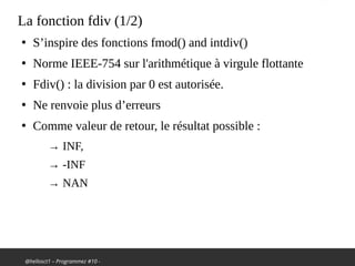 @hellosct1 – Programmez #10 -
La fonction fdiv (1/2)
●
S’inspire des fonctions fmod() and intdiv()
●
Norme IEEE-754 sur l'arithmétique à virgule flottante
●
Fdiv() : la division par 0 est autorisée.
●
Ne renvoie plus d’erreurs
●
Comme valeur de retour, le résultat possible :
→ INF,
→ -INF
→ NAN
 