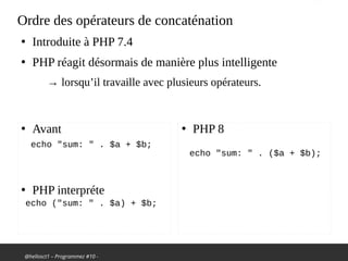 @hellosct1 – Programmez #10 -
Ordre des opérateurs de concaténation
●
Introduite à PHP 7.4
●
PHP réagit désormais de manière plus intelligente
→ lorsqu’il travaille avec plusieurs opérateurs.
●
Avant
●
PHP interpréte
●
PHP 8
echo "sum: " . $a + $b;
echo ("sum: " . $a) + $b;
echo "sum: " . ($a + $b);
 