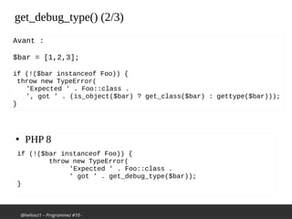 @hellosct1 – Programmez #10 -
get_debug_type() (2/3)
●
PHP 8
if (!($bar instanceof Foo)) {
throw new TypeError(
'Expected ' . Foo::class .
' got ' . get_debug_type($bar));
}
Avant :
$bar = [1,2,3];
if (!($bar instanceof Foo)) {
throw new TypeError(
'Expected ' . Foo::class .
', got ' . (is_object($bar) ? get_class($bar) : gettype($bar)));
}
 