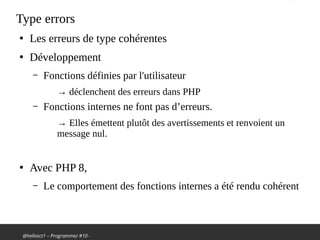 @hellosct1 – Programmez #10 -
Type errors
●
Les erreurs de type cohérentes
●
Développement
– Fonctions définies par l'utilisateur
→ déclenchent des erreurs dans PHP
– Fonctions internes ne font pas d’erreurs.
→ Elles émettent plutôt des avertissements et renvoient un
message nul.
●
Avec PHP 8,
– Le comportement des fonctions internes a été rendu cohérent
 
