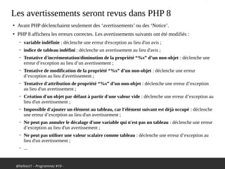 @hellosct1 – Programmez #10 -
Les avertissements seront revus dans PHP 8
●
Avant PHP déclenchaient seulement des ‘avertissements’ ou des ‘Notice’.
●
PHP 8 affichera les erreurs correctes. Les avertissements suivants ont été modifiés :
– variable indéfinie : déclenche une erreur d'exception au lieu d'un avis ;
– indice de tableau indéfini : déclenche un avertissement au lieu d'avis ;
– Tentative d'incrémentation/diminution de la propriété “%s” d’un non-objet : déclenche une
erreur d’exception au lieu d’un avertissement ;
– Tentative de modification de la propriété “%s” d’un non-objet : déclenche une erreur
d’exception au lieu d'avertissement ;
– Tentative d'attribution de propriété “%s” d’un non-objet : déclenche une erreur d’exception
au lieu d'un avertissement ;
– Création d'un objet par défaut à partir d'une valeur vide : déclenche une erreur d’exception au
lieu d'un avertissement ;
– Impossible d'ajouter un élément au tableau, car l'élément suivant est déjà occupé : déclenche
une erreur d’exception au lieu d'un avertissement ;
– Ne peut pas annuler le décalage d'une variable qui n'est pas un tableau : déclenche une erreur
d’exception au lieu d'un avertissement ;
– Ne peut pas utiliser une valeur scalaire comme tableau : déclenche une erreur d’exception au
lieu d'un avertissement ;
– ...
 