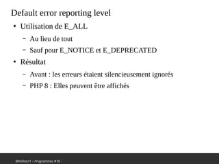 @hellosct1 – Programmez #10 -
Default error reporting level
●
Utilisation de E_ALL
– Au lieu de tout
– Sauf pour E_NOTICE et E_DEPRECATED
●
Résultat
– Avant : les erreurs étaient silencieusement ignorés
– PHP 8 : Elles peuvent être affichés
 
