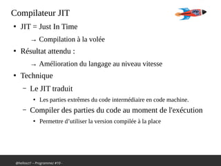 @hellosct1 – Programmez #10 -
Compilateur JIT
●
JIT = Just In Time
→ Compilation à la volée
●
Résultat attendu :
→ Amélioration du langage au niveau vitesse
●
Technique
– Le JIT traduit
●
Les parties extrêmes du code intermédiaire en code machine.
– Compiler des parties du code au moment de l'exécution
●
Permettre d’utiliser la version compilée à la place
 