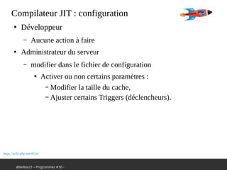 @hellosct1 – Programmez #10 -
Compilateur JIT : configuration
●
Développeur
– Aucune action à faire
●
Administrateur du serveur
– modifier dans le fichier de configuration
●
Activer ou non certains paramètres :
– Modifier la taille du cache,
– Ajuster certains Triggers (déclencheurs).
https://wiki.php.net/rfc/jit
 