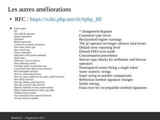 @hellosct1 – Programmez #10 -
Les autres améliorations
●
RFC : https://wiki.php.net/rfc#php_80
● Union types
JIT
The nullsafe operator
Named arguments
Attributes
Match expression
Constructor property promotion
New static return type
New mixed type
Throw expression
Inheritance with private methods
Weak maps
Allowing ::class on objects
Non-capturing catches
Trailing comma in parameter lists
Create DateTime objects from interface
New Stringable interface
New str_contains() function
New str_starts_with() and str_ends_with() functions
New fdiv() function
New get_debug_type() function
New get_resource_id() function
Abstract methods in traits improvements
Object implementation of token_get_all()
Variable syntax tweaks
Type annotations for internal functions
ext-json always available
* changement Rupture
Consistent type errors
Reclassified engine warnings
The @ operator no longer silences fatal errors
Default error reporting level
Default PDO error mode
Concatenation precedence
Stricter type checks for arithmetic and bitwise
operators
Namespaced names being a single token
Saner numeric strings
Saner string to number comparisons
Reflection method signature changes
Stable sorting
Fatal error for incompatible method signatures
 
