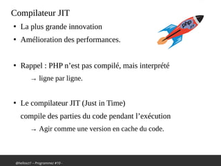 @hellosct1 – Programmez #10 -
Compilateur JIT
●
La plus grande innovation
●
Amélioration des performances.
●
Rappel : PHP n’est pas compilé, mais interprété
→ ligne par ligne.
●
Le compilateur JIT (Just in Time)
compile des parties du code pendant l’exécution
→ Agir comme une version en cache du code.
 