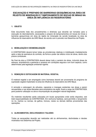 EXECUÇÃO DE OBRAS DE RECUPERAÇÃO AMBIENTAL NA ÁREA DO RESERVATÓRIO DA UHE MAUÁ
ET- Escavação e Preparo de Barreira_R0 1
ESCAVAÇÃO E PREPARO DE BARREIRAS GEOQUÍMICAS NA ÁREA DE
REJEITO DE MINERAÇÃO E TAMPONAMENTO DE BOCAS DE MINAS NA
ÁREA DE INFLUÊNCIA DO RESERVATÓRIO
1. OBJETO
Este documento trata dos procedimentos e diretrizes que deverão ser tomados para a
execução do desmatamento, escavações e preparo de tamponamentos em bocas de minas e
barreiras geoquímicas em área de rejeito de mineração de carvão localizada na área de
influencia do reservatório da UHE Mauá, de acordo com o previsto nos Desenhos de Projeto.
2. MOBILIZAÇÃO E DESMOBILIZAÇÃO
A CONTRATADA deverá tomar todas as providencias relativas à mobilização imediatamente
após a data de assinatura do contrato, de forma a poder dar efetivo início às obras, dentro dos
prazos contratuais.
No final da obra a CONTRATADA deverá deixar todo o canteiro de obras, incluindo áreas de
estoque, empréstimos e pedreiras e acessos em condições seguras e em bom aspecto, como
determinado pela legislação ambiental vigente.
3. REMOÇÃO E ESTOCAGEM DE MATERIAL VEGETAL
O material vegetal a ser empregado como biomassa deverá ser proveniente do programa de
supressão vegetal implantado na área de influência do reservatório da UHE Mauá.
A remoção e estocagem de arbustos, capoeiras e macegas existentes nas áreas a serem
recuperadas e nas áreas liberadas para empréstimo de argila, ficará a cargo da CONTRATADA
para posterior utilização na obra e recomposição da paisagem natural degradada.
Os materiais resultantes serão colocados em locais apropriados onde serão dispostos, sob
total responsabilidade da CONTRATADA. Em nenhuma hipótese, será permitido o lançamento
no rio, riachos ou ravinas, de galhos, troncos, raízes ou demais detritos provenientes das
operações.
4. ALINHAMENTOS, DECLIVIDADES E TALUDES
Todas as escavações deverão ser realizadas até os alinhamentos, declividades e taludes
mostrados nos Desenhos de Projeto.
 
