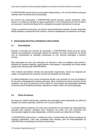 EXECUÇÃO DE OBRAS DE RECUPERAÇÃO AMBIENTAL NA ÁREA DO RESERVATÓRIO DA UHE MAUÁ
ET- Escavação e Preparo de Barreira_R0 2
A CONTRATADA tomará todas as precauções indispensáveis, a fim de não danificar quaisquer
materiais além do alinhamento da escavação.
No contorno das escavações, a CONTRATADA deverá executar, quando necessário, valas,
drenos ou muretas de captação de águas superficiais, a fim de desviá-las para fora da área a
ser escavada, mantendo-as dessa forma, protegidas das ações intempéricas e erosivas.
Todas as superfícies escavadas, que ficarem permanentemente expostas, deverão apresentar
taludes estáveis e acabamento final uniforme, conforme estabelecido nos Desenhos de Projeto.
5. ESCAVAÇÃO SELETIVA, ESTOQUES E BOTA-FORAS
5.1. Generalidades
Durante a execução dos serviços de escavação, a CONTRATADA deverá procurar aplicar
métodos que possibilitem a escavação seletiva de materiais, de modo a separá-los, de acordo
com as necessidades de utilização, diretamente ou com eventual estocagem e posterior
recarga.
Nas escavações em solo, para aplicação nas barreiras e selos de vedações está prevista a
utilização de materiais argilosos, argilo-siltosos e silto-argiloso. A localização dos limites destas
jazidas será indicadas pela CONTRATANTE.
Todo material aproveitável, retirado das escavações programadas, deverá ser separado por
cargas no equipamento de transporte, durante as operações de escavação.
O material designado como rip-rap corresponde àquele a ser colocado na zona de proteção a
fim de evitar a desagregação mecânica pela água. Será constituído por blocos rochosos de boa
qualidade, com grau de coerência mínima classe C3, provenientes das escavações realizadas
na área da Usina Hidrelétrica de Mauá, distantes em média a 25km do local de aplicação.
5.2. Pilhas de Estoque
As cargas de material selecionado resultante das escavações serão depositadas em pilhas de
estoque, de maneira separada, conforme o fim a que se destinam.
A camada orgânica existente nos níveis mais superficiais do solo deverá ser adequadamente
estocada para posterior utilização como biomassa nas áreas com selo horizontal e/ou
recomposição vegetal de áreas degradadas, conforme previsto nos desenhos de Projeto.
A CONTRATADA deverá tomar o cuidado de evitar a contaminação das pilhas de estoque por
materiais indesejáveis. Caso seja constatada essa hipótese, será de responsabilidade da
CONTRATADA a substituição do material contaminado.
 