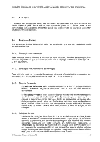 EXECUÇÃO DE OBRAS DE RECUPERAÇÃO AMBIENTAL NA ÁREA DO RESERVATÓRIO DA UHE MAUÁ
ET- Escavação e Preparo de Barreira_R0 3
5.3. Bota-Foras
O material não aproveitável deverá ser depositado em bota-foras que serão formados em
locais propostos pela CONTRATADA, com aprovação prévia da CONTRATANTE e em
conformidade com as diretrizes ambientais. Esses bota-foras deverão ser estáveis e apresentar
taludes uniformes e regulares.
5.4. Escavação Comum
Por escavação comum entende-se todas as escavações que não se classificam como
escavação em rocha.
5.4.1. Escavação comum em solo
Essa atividade prevê a remoção e utilização de solos residuais, conforme especificação, das
áreas de empréstimo e que possa ser removido com o emprego de lâmina de trator tipo CAT
D-8 ou equivalente.
5.4.2. Escavação comum em rejeito de mineração
Essa atividade inclui todo o material de rejeito de mineração e/ou contaminado que possa ser
removido com o emprego de lâmina de trator tipo CAT D-8 ou equivalente.
5.4.3. Tipos de Escavação
Escavações definitivas terão utilidade durante toda a vida do aproveitamento e
deverão apresentar segurança compatível com a vida útil das estruturas
relacionadas.
Escavações provisórias terão utilização apenas durante uma determinada fase da
construção, com vida útil muito menor. Poderão incorporar, quase sempre, riscos
maiores e tratamentos menos rigorosos. Dentre as escavações provisórias cabe
distinguir aquelas que são feitas para fundação de estruturas e que serão cobertas
pelos materiais correspondentes. Sua estabilidade e critérios executivos, incluindo
minimização de danos, devem estar compatibilizados com as exigências da
fundação.
5.4.4. Taludes e Bermas
Atendendo às condições específicas do local do aproveitamento, a inclinação dos
taludes e a dimensão das bermas serão definidas em função do tipo de escavação
(definitiva ou provisória), das características geológicas dos materiais e do nível de
segurança necessário em cada estrutura. Os tratamentos necessários à
estabilização ou à garantia de durabilidade dos taludes serão definidos com base
em mapeamento geológico-geotécnico das escavações. Alguns taludes poderão
receber tratamentos sistemáticos e obrigatórios, independentemente das condições
geológicas, conforme estabelecidos em Desenhos de Projeto.
 
