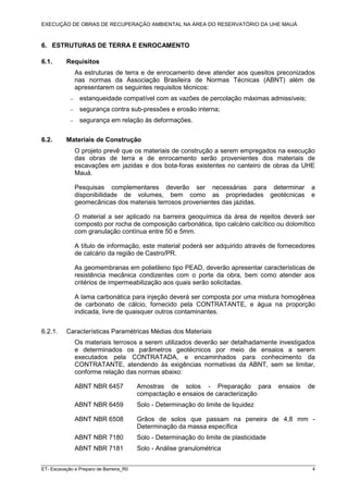 EXECUÇÃO DE OBRAS DE RECUPERAÇÃO AMBIENTAL NA ÁREA DO RESERVATÓRIO DA UHE MAUÁ
ET- Escavação e Preparo de Barreira_R0 4
6. ESTRUTURAS DE TERRA E ENROCAMENTO
6.1. Requisitos
As estruturas de terra e de enrocamento deve atender aos quesitos preconizados
nas normas da Associação Brasileira de Normas Técnicas (ABNT) além de
apresentarem os seguintes requisitos técnicos:
− estanqueidade compatível com as vazões de percolação máximas admissíveis;
− segurança contra sub-pressões e erosão interna;
− segurança em relação às deformações.
6.2. Materiais de Construção
O projeto prevê que os materiais de construção a serem empregados na execução
das obras de terra e de enrocamento serão provenientes dos materiais de
escavações em jazidas e dos bota-foras existentes no canteiro de obras da UHE
Mauá.
Pesquisas complementares deverão ser necessárias para determinar a
disponibilidade de volumes, bem como as propriedades geotécnicas e
geomecânicas dos materiais terrosos provenientes das jazidas.
O material a ser aplicado na barreira geoquímica da área de rejeitos deverá ser
composto por rocha de composição carbonática, tipo calcário calcítico ou dolomítico
com granulação contínua entre 50 e 5mm.
A título de informação, este material poderá ser adquirido através de fornecedores
de calcário da região de Castro/PR.
As geomembranas em polietileno tipo PEAD, deverão apresentar características de
resistência mecânica condizentes com o porte da obra, bem como atender aos
critérios de impermeabilização aos quais serão solicitadas.
A lama carbonática para injeção deverá ser composta por uma mistura homogênea
de carbonato de cálcio, fornecido pela CONTRATANTE, e água na proporção
indicada, livre de quaisquer outros contaminantes.
6.2.1. Características Paramétricas Médias dos Materiais
Os materiais terrosos a serem utilizados deverão ser detalhadamente investigados
e determinados os parâmetros geotécnicos por meio de ensaios a serem
executados pela CONTRATADA, e encaminhados para conhecimento da
CONTRATANTE, atendendo às exigências normativas da ABNT, sem se limitar,
conforme relação das normas abaixo:
ABNT NBR 6457 Amostras de solos - Preparação para ensaios de
compactação e ensaios de caracterização
ABNT NBR 6459 Solo - Determinação do limite de liquidez
ABNT NBR 6508 Grãos de solos que passam na peneira de 4,8 mm -
Determinação da massa específica
ABNT NBR 7180 Solo - Determinação do limite de plasticidade
ABNT NBR 7181 Solo - Análise granulométrica
 