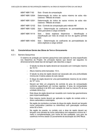 EXECUÇÃO DE OBRAS DE RECUPERAÇÃO AMBIENTAL NA ÁREA DO RESERVATÓRIO DA UHE MAUÁ
ET- Escavação e Preparo de Barreira_R0 5
ABNT NBR 7182 Solo - Ensaio de compactação
ABNT NBR 12004 Determinação do índice de vazios máximo de solos não-
coesivos - Método de ensaio
ABNT NBR 12051 Determinação do índice de vazios mínimo de solos não-
coesivos - Método de ensaio
ABNT NBR 12102 Solo - Controle de compactação pelo método Hilf
ABNT NBR 13292 Solo - Determinação do coeficiente de permeabilidade de
solos granulares à carga constante
ABNT NBR 14114 Solo - Solos argilosos dispersivos - Identificação e
classificação por meio do ensaio do furo de agulha (pinhole
test)
ABNT NBR 14545 Solo - Determinação do coeficiente de permeabilidade de
solos argilosos a carga variável
6.3. Características Gerais das Obras de Terra e Enrocamento
6.3.1. Barreira Geoquímica
O sistema de proteção por barreira geoquímica será aplicado na área especificado
nos Desenhos de Projeto. Os principais tópicos que devem ser seguidos no
dimensionamento deste tipo de barragem são descritos a seguir:
- O talude na área de rejeito deverá ser escavado com inclinação máxima
de 1H:1V.
- Altura máxima entre bancadas: 10 m.
- O talude na área de rejeito deverá ser escavado até uma profundidade
mínima de 2 metros abaixo do solo natural.
- O dique de argila deverá ter uma permeabilidade máxima (k) da ordem
de 10-6
cm/s.
- Deverá ser feito um programa de controle do grau de compactação
conforme especificado em normas vigentes. O grau de compactação
mínimo aceitável é de 95% com variação de mais ou menos 2% de sua
umidade ótima (hot).
- Este dique de argila deverá ser revestido com manta tipo geomenbrana
para impermeabilização.
- Esta mesma manta deverá ser aplicada na região de contato entre o
dreno carbonático e solo/rejeito.
- Na região de montante e na base do dique de argila, deverá ser lançado
rocha carbonática (calcítica ou dolomítica) com granulação contínua
entre 50 e 5mm.
- Na região de jusante, no contato com a área de rejeito deverá ser
lançado uma camada de rocha carbonática com espessura mínima de 1
metro e complementação com rocha de boa qualidade, com grau de
coerência mínima classe C3 proveniente da escavação da UHE Mauá.
 