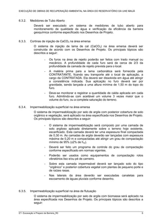 EXECUÇÃO DE OBRAS DE RECUPERAÇÃO AMBIENTAL NA ÁREA DO RESERVATÓRIO DA UHE MAUÁ
ET- Escavação e Preparo de Barreira_R0 6
6.3.2. Medidores de Tubo Aberto
Deverá ser executado um sistema de medidores de tubo aberto para
monitoramento de qualidade da água e verificação da eficiência da barreira
geoquímica conforme especificado nos Desenhos de Projeto.
6.3.3. Cortinas de injeção de CaCO3 na área emersa
O sistema de injeção de lama de cal (CaCO3) na área emersa deverá ser
construída de acordo com os Desenhos de Projeto. Os principais tópicos são
descritos a seguir:
- Os furos na área de rejeito poderão ser feitos com trado manual ou
mecânico. A profundidade de cada furo será de cerca de 2/3 da
profundidade da camada de rejeito prevista para o local.
- A matéria prima para a lama carbonática será fornecida pela
CONTRATANTE, ficando seu transporte até o local de aplicação, a
cargo da CONTRATADA. Ela deverá ser dissolvida em água até atingir
a consistência indicada. Sua aplicação no furo deverá ser por
gravidade, sendo lançada a uma altura mínima de 1,50 m do topo do
furo.
- Deve-se monitorar e registrar a quantidade de calda aplicada em cada
furo. Admitindo-se com aceitável um volume 3 vezes maior que o
volume do furo, ou a completa saturação do terreno.
6.3.4. Impermeabilização superficial na área emersa
O sistema de impermeabilização por selo de argila com posterior cobertura de solo
orgânico e vegetação, será aplicado na área especificada nos Desenhos de Projeto.
Os principais tópicos são descritos a seguir:
- O sistema de impermeabilização será composto por uma camada de
solo argiloso aplicada diretamente sobre o terreno hoje existente,
escarificado. Esta camada deverá ter uma espessura final compactada
de 0,30 m. As camadas de argila deverão ser lançadas com espessura
máxima de 0,20 m e compactadas até atingir um grau de compactação
mínimo de 95% (±2% de hot).
- Deverá ser feito um programa de controle do grau de compactação
conforme especificado em normas vigentes.
- Poderão ser usados como equipamentos de compactação rolos
vibratórios liso e/ou pé de carneiro.
- Sobre esta camada impermeável deverá ser lançado solo do tipo
“orgânico” e posterior cobertura vegetal com plantas de pequeno porte e
de raízes rasas.
- Nas laterais da área deverão ser executadas canaletas para
escoamento de águas pluviais conforme desenho.
6.3.5. Impermeabilização superficial na área de flutuação
O sistema de impermeabilização por selo de argila com biomassa será aplicado na
área especificada nos Desenhos de Projeto. Os principais tópicos são descritos a
seguir:
 