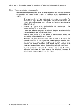 EXECUÇÃO DE OBRAS DE RECUPERAÇÃO AMBIENTAL NA ÁREA DO RESERVATÓRIO DA UHE MAUÁ
ET- Escavação e Preparo de Barreira_R0 8
6.3.8. Tamponamento das minas e galerias
O sistema de tamponamento em bocas de minas e galerias será aplicado nas áreas
especificadas nos Desenhos de Projeto. Os principais tópicos são descritos a
seguir:
- O tamponamento será por selamento com argila compactada. As
camadas de argila deverão ser lançadas com espessura máxima de
0,25 m e compactadas até atingir um grau de compactação mínimo de
95% (±2% de hot).
- Poderão ser usados como equipamentos de compactação rolos
vibratórios liso e/ou pé de carneiro.
- Deverá ser feito um programa de controle do grau de compactação
conforme especificado em normas vigentes.
- Para as áreas abaixo da El. 626 metros, o tamponamento deverá ser
executado conforme Desenhos de Projeto.
- As bocas de mina compreendidas entre a zona de flutuação do
reservatório (acima da El 626 metros e abaixo da El 635 metros), além
do tamponamento com argila compactada, deverão receber uma
camada de proteção mecânica com rocha (rip-rap), visando sua
proteção contra a ação erosiva da flutuação de nível de água e ondas.
- Quando existentes estruturas de contenção de bocas de minas,
eventuais obstruções etc, estas deverão ser removidas de modo a
permitir o adequado tamponamento das bocas.
 