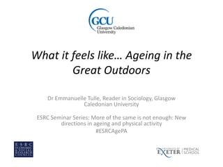 What it feels like… Ageing in the
Great Outdoors
Dr Emmanuelle Tulle, Reader in Sociology, Glasgow
Caledonian University
ESRC Seminar Series: More of the same is not enough: New
directions in ageing and physical activity
#ESRCAgePA
 