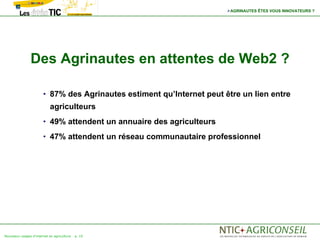 AGRINAUTES ÊTES VOUS INNOVATEURS ?




                Des Agrinautes en attentes de Web2 ?

                       • 87% des Agrinautes estiment qu’Internet peut être un lien entre
                            agriculteurs
                       • 49% attendent un annuaire des agriculteurs

                       • 47% attendent un réseau communautaire professionnel




Nouveaux usages d'internet en agriculture   p. 10
 