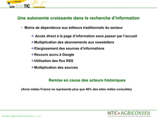 Une autonomie croissante dans la recherche d’information

                       • Moins de dépendance aux éditeurs traditionnels du secteur

                                           Accès direct à la page d’information sans passer par l’accueil
                                     Multiplication     des abonnements aux newsletters
                                     Elargissement       des sources d’informations
                                     Recours       accru à Google
                                     Utilisation     des flux RSS
                                     Multiplication     des sources


                                                    Remise en cause des acteurs historiques

                       (Ainsi météo France ne représente plus que 46% des sites météo consultés)




Nouveaux usages d'internet en agriculture   p. 12
 