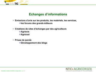 Echanges d’informations
                       • Emissions d’avis sur les produits, les matériels, les services,
                                     les       forums des grands éditeurs

                       • Créations de sites d’échanges par des agriculteurs
                                     Agriavis
                                     Agricool


                       • Prises de parole
                                     Développement        des blogs




Nouveaux usages d'internet en agriculture   p. 13
 