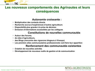 Les nouveaux comportements des Agrinautes et leurs
                        conséquences

                                                        Autonomie croissante :
                       •    Multiplication des contacts directs
                       •    Recherche accrue d’expériences d’autres agriculteurs
                       •    Disponibilité plus grande à la prise de décision
                       •    Emission d’informations accessibles par les collègues
                                                     Constitutions de nouvelles communautés
                       •    Autour des forums,
                       •    de sites d’agriculteurs,
                       •    des Blogs (rencontre des vignerons blogeurs à Vinexpo)
                       •    Les premiers sites communautaires professionnels vont faire leur apparition
                                                    Renforcement des communautés existantes
                       • Création de nouvelles activités
                       • Développement de nouveaux outils de gestion et de communication




Nouveaux usages d'internet en agriculture   p. 23
 