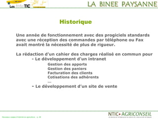 Historique

                 Une année de fonctionnement avec des progiciels standards
                 avec une réception des commandes par téléphone ou Fax
                 avait montré la nécessité de plus de rigueur.

                 La rédaction d’un cahier des charges réalisé en commun pour
                        - Le développement d’un intranet
                                                    Gestion des apports
                                                    Gestion des paniers
                                                    Facturation des clients
                                                    Cotisations des adhérents
                                                    …
                                     - Le développement d’un site de vente




Nouveaux usages d'internet en agriculture   p. 28
 