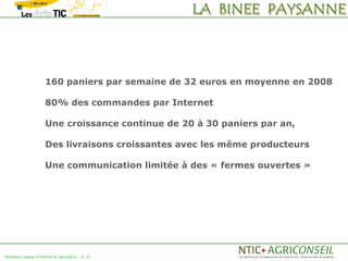 160 paniers par semaine de 32 euros en moyenne en 2008

                      80% des commandes par Internet

                      Une croissance continue de 20 à 30 paniers par an,

                      Des livraisons croissantes avec les même producteurs

                      Une communication limitée à des « fermes ouvertes »




Nouveaux usages d'internet en agriculture   p. 32
 