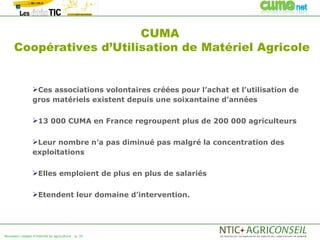 CUMA
     Coopératives d’Utilisation de Matériel Agricole


                 Ces associations volontaires créées pour l’achat et l’utilisation de
                 gros matériels existent depuis une soixantaine d’années

                 13 000 CUMA en France regroupent plus de 200 000 agriculteurs


                 Leur nombre n’a pas diminué pas malgré la concentration des
                 exploitations

                 Elles emploient de plus en plus de salariés


                 Etendent leur domaine d’intervention.




Nouveaux usages d'internet en agriculture   p. 35
 