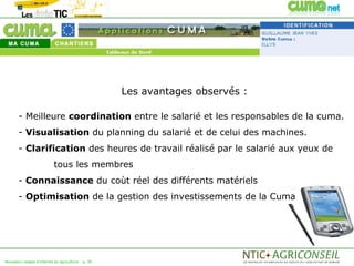 Les avantages observés :

       - Meilleure coordination entre le salarié et les responsables de la cuma.
       - Visualisation du planning du salarié et de celui des machines.
       - Clarification des heures de travail réalisé par le salarié aux yeux de
                           tous les membres
       - Connaissance du coùt réel des différents matériels
       - Optimisation de la gestion des investissements de la Cuma




Nouveaux usages d'internet en agriculture   p. 39
 