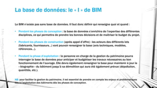 La base de données: le « I » de BIM
E.S.L.-JonathanRENOU
Le BIM n’existe pas sans base de données. Il faut donc définir qui renseigne quoi et quand :
• Pendant les phases de conception : la base de données s’enrichira de l’expertise des différentes
disciplines, ce qui permettra de prendre les bonnes décisions et de maîtriser le budget du projet.
• Pendant les phases de construction (après appel d’offre) : les acteurs des différents lots
(fabricants, fournisseurs…) vont pouvoir renseigner la base (avis techniques, modèles,
références…).
• Pendant la phase d’exploitation : la personne en charge de la gestion du patrimoine pourra
interroger la base de données pour anticiper et budgétiser les travaux nécessaires au bon
fonctionnement de l’ouvrage. Elle devra également renseigner la base pour maintenir à jour la
« biographie » du bâtiment jusqu’à sa démolition qui aura été également prévue (dépollution,
quantités, etc.).
NB: pour faciliter la gestion du patrimoine, il est essentiel de prendre en compte les enjeux et problématiques
liés à l’exploitation des bâtiments dès les phases de conception.
 