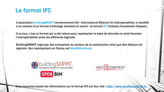 Le format IFC
E.S.L.-JonathanRENOU
L’association buildingSMART (anciennement IAI : International Alliance for Interoperability) a travaillé
à la création d’un format d’échange standard et ouvert : le format IFC (Industry Foundation Classes).
A ce jour, c’est ce format qui a été retenu pour représenter la base de données et ainsi favoriser
l’interopérabilité entre les différents logiciels.
BuildingSMART regroupe des entreprises du secteur de la construction ainsi que des éditeurs de
logiciels. Son représentant en France est Medi@Construct.
Vous trouverez toutes les informations sur le format IFC sur leur site : http://www.mediaconstruct.fr/.
 