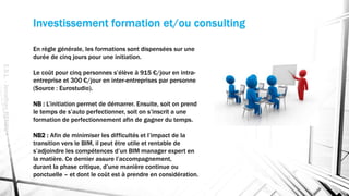 Investissement formation et/ou consulting
En règle générale, les formations sont dispensées sur une
durée de cinq jours pour une initiation.
Le coût pour cinq personnes s’élève à 915 €/jour en intra-
entreprise et 300 €/jour en inter-entreprises par personne
(Source : Eurostudio).
NB : L’initiation permet de démarrer. Ensuite, soit on prend
le temps de s’auto perfectionner, soit on s’inscrit a une
formation de perfectionnement afin de gagner du temps.
NB2 : Afin de minimiser les difficultés et l’impact de la
transition vers le BIM, il peut être utile et rentable de
s’adjoindre les compétences d’un BIM manager expert en
la matière. Ce dernier assure l’accompagnement,
durant la phase critique, d’une manière continue ou
ponctuelle – et dont le coût est à prendre en considération.
E.S.L.-JonathanRENOU
 