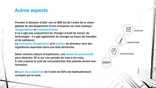Autres aspects
Prendre la décision d’aller vers le BIM est de l’ordre de la vision
globale du développement d’une entreprise car cela implique
réorganisation et investissements.
Il ne s’agit pas uniquement de changer d’outil de travail, de
technologie : il s’agit également de changer sa façon de travailler
et de collaborer.
La motivation, l’implication et le soutien du directeur sont des
ingrédients essentiels dans une telle démarche.
Selon certains retours d’expérience, une baisse de productivité
peut atteindre 30 % sur une période de trois à six mois.
À cela s’ajoute le coût de non-production des salariés durant leur
formation.
Un gain de productivité de l’ordre de 50% est habituellement
constaté par la suite.
E.S.L.-JonathanRENOU
 