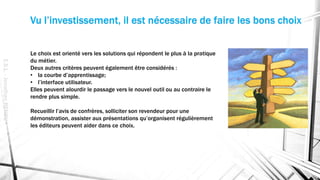 Vu l’investissement, il est nécessaire de faire les bons choix
Le choix est orienté vers les solutions qui répondent le plus à la pratique
du métier.
Deux autres critères peuvent également être considérés :
• la courbe d’apprentissage;
• l’interface utilisateur.
Elles peuvent alourdir le passage vers le nouvel outil ou au contraire le
rendre plus simple.
Recueillir l’avis de confrères, solliciter son revendeur pour une
démonstration, assister aux présentations qu’organisent régulièrement
les éditeurs peuvent aider dans ce choix.
E.S.L.-JonathanRENOU
 