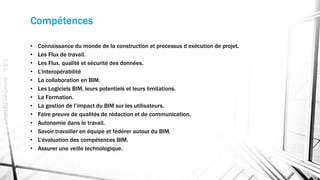 Compétences
• Connaissance du monde de la construction et processus d’exécution de projet.
• Les Flux de travail.
• Les Flux, qualité et sécurité des données.
• L’interopérabilité
• La collaboration en BIM.
• Les Logiciels BIM, leurs potentiels et leurs limitations.
• La Formation.
• La gestion de l’impact du BIM sur les utilisateurs.
• Faire preuve de qualités de rédaction et de communication.
• Autonomie dans le travail.
• Savoir travailler en équipe et fédérer autour du BIM.
• L’évaluation des compétences BIM.
• Assurer une veille technologique.
E.S.L.-JonathanRENOU
 