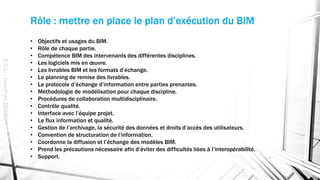 Rôle : mettre en place le plan d’exécution du BIM
• Objectifs et usages du BIM.
• Rôle de chaque partie.
• Compétence BIM des intervenants des différentes disciplines.
• Les logiciels mis en œuvre.
• Les livrables BIM et les formats d’échange.
• Le planning de remise des livrables.
• Le protocole d’échange d’information entre parties prenantes.
• Méthodologie de modélisation pour chaque discipline.
• Procédures de collaboration multidisciplinaire.
• Contrôle qualité.
• Interface avec l’équipe projet.
• Le flux information et qualité.
• Gestion de l’archivage, la sécurité des données et droits d’accès des utilisateurs.
• Convention de structuration de l’information.
• Coordonne la diffusion et l’échange des modèles BIM.
• Prend les précautions nécessaire afin d’éviter des difficultés liées à l’interopérabilité.
• Support.
E.S.L.-JonathanRENOU
 