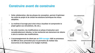 Construire avant de construire
E.S.L.-JonathanRENOU
• Cette collaboration, dès les phases de conception, permet d’optimiser
les coûts du projet et de choisir les solutions techniques les mieux
adaptées.
• La maîtrise d’ouvrage peut ainsi mieux visualiser et comprendre le
projet (grâce aux simulations, 3d, etc.).
• De cette manière, les modifications en phase d’exécution sont
considérablement réduites. Le but recherché est clairement de réduire
à zéro le nombre des modifications.
 L’accompagnement du client par un BIM manager rôdé au processus
du BIM est donc primordial pour lui permettre de réaliser des
économies et de disposer d’un budget maîtrisé.
 